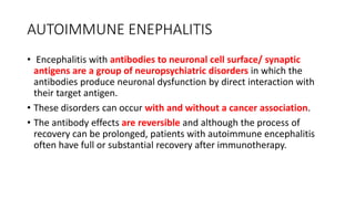 AUTOIMMUNE ENEPHALITIS
• Encephalitis with antibodies to neuronal cell surface/ synaptic
antigens are a group of neuropsychiatric disorders in which the
antibodies produce neuronal dysfunction by direct interaction with
their target antigen.
• These disorders can occur with and without a cancer association.
• The antibody effects are reversible and although the process of
recovery can be prolonged, patients with autoimmune encephalitis
often have full or substantial recovery after immunotherapy.
 