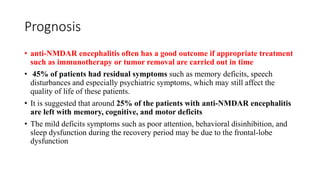 Prognosis
• anti-NMDAR encephalitis often has a good outcome if appropriate treatment
such as immunotherapy or tumor removal are carried out in time
• 45% of patients had residual symptoms such as memory deficits, speech
disturbances and especially psychiatric symptoms, which may still affect the
quality of life of these patients.
• It is suggested that around 25% of the patients with anti-NMDAR encephalitis
are left with memory, cognitive, and motor deficits
• The mild deficits symptoms such as poor attention, behavioral disinhibition, and
sleep dysfunction during the recovery period may be due to the frontal-lobe
dysfunction
 