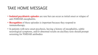 TAKE HOME MESSAGE
• Isolated psychiatric episodes are rare but can occur as initial onset or relapse of
anti-NMDAR encephalitis.
• Recognition of these episodes is important because they respond to
immunotherapy.
• In patients with new-onset psychosis, having a history of encephalitis, subtle
neurological symptoms, and/or abnormal results on ancillary tests should prompt
screening for NMDAR antibodies
 