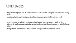 REFERENCES
• Psychiatric Symptoms of Patients With Anti-NMDA Receptor Encephalitis,Wang
et al
• A clinical approach to diagnosis of autoimmune encephalitis,Graus et al
• Autoimmune psychosis: an international consensus on an approach to the
diagnosis and management of psychosis of suspected autoimmune origin,Pollack
et al
• Long-Term Treatment of Hashimoto’s Encephalopathy,Marshall et al
• Treatment and prognostic factors for long-term outcome in patients with anti-NMDA receptor encephalitis: an
observational cohort study
• Treatment and prognostic factors for long-term outcome in patients with anti-NMDA receptor encephalitis: an
observational cohort study
 