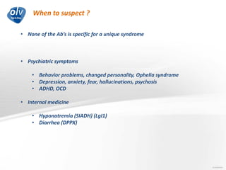 When to suspect ?
Jo Caekebeke
• None of the Ab’s is specific for a unique syndrome
• Psychiatric symptoms
• Behavior problems, changed personality, Ophelia syndrome
• Depression, anxiety, fear, hallucinations, psychosis
• ADHD, OCD
• Internal medicine
• Hyponatremia (SIADH) (LgI1)
• Diarrhea (DPPX)
 