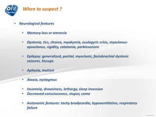 When to suspect ?
Jo Caekebeke
• Neurological features
• Memory loss or amnesia
• Dystonia, tics, chorea, myokymia, oculogyric crisis, myoclonus-
opsoclonus, rigidity, catatonia, parkinsonism
• Epilepsy: generalized, partial, myoclonic, faciobrachial dystonic
seizures, hiccups
• Aphasia, mutism
• Ataxia, nystagmus
• Insomnia, drowsiness, lethargy, sleep inversion
• Decreased consciousness, stupor, coma
• Autonomic features: tachy bradycardia, hypoventilation, respiratory
failure
 