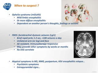 When to suspect ?
Jo Caekebeke
• Ophelia syndrome (mGluR5)
• Mild limbic encephalitis
• Or more diffuse encephalitis
• Dependent on another person's thoughts, feelings or actions
• FBDS: faciobrachial dystonic seizures (LgI1)
• Brief rapid jerks 1-2 sec, >100 seizures a day
• Unilateral arm (or leg) and face
• AE resistant, immunotherapy responsive
• May precede other symptoms by weeks or months
• No EEG correlate
• Atypical symptoms in MS, NMO, postpartum, HSV encephalitis relapse…
• Psychiatric symptoms
• Extrapyramidal signs…
 
