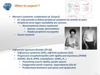 When to suspect ?
Jo Caekebeke
• Morvan‘s syndrome: combination of (Caspr2)
• LE: may precede or follow peripheral symptoms by months to years
• Peripheral nerve hyper-excitability are common
• Neuromyotonia (Isaacs syndrome)
• Spasms, cramps, fasciculations
• Painful peripheral neuropathy
• Severe insomnia
• Stiff-person spectrum disorder (SP-SD)
• Stiff-person syndrome (SPS), stiff-limb syndrome (SLS)
• Progressive encephalomyelitis with rigidity and myoclonus (PERM)
• (GAD65, Gly-R, DPPX, amphiphysin, GABAA-R…)
• Fluctuating muscle rigidity, painful spasms
• Exaggerated startle response, hyperekplexia (Gly-R)
• Predominant brainstem and spinal cord dysfunction
 