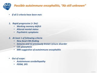 Possible autoimmune encephalitis, “Ab still unknown”
Jo Caekebeke
• If all 2 criteria have been met:
1. Rapid progressive (< 3m):
• Working memory deficit
• Altered mental status
• Psychiatric symptoms
2. At least 1 of following criteria
• New focal CNS finding
• Seizures and no previously known seizure disorder
• CSF pleocytosis
• MRI suggestive of autoimmune encephalitis
• Out of scope:
• Autoimmune cerebellopathy
• PERM, SPS
 