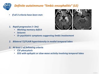 Definite autoimmune “limbic encephalitis” (LE)
Jo Caekebeke
• If all 3 criteria have been met:
1. Rapid progressive (< 3m):
• Working memory deficit
• Seizures
• Or psychiatric symptoms suggesting limbic involvement
2. Bilateral T2/FLAIR hyperintensity in medial temporal lobes
3. At least 1 of following criteria
• CSF pleocytosis
• EEG with epileptic or slow-wave activity involving temporal lobes
 