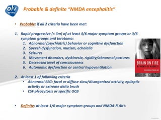 Probable & definite “NMDA encephalitis”
Jo Caekebeke
• Probable: if all 2 criteria have been met:
1. Rapid progressive (< 3m) of at least 4/6 major symptom groups or 3/6
symptom groups and teratoma:
1. Abnormal (psychiatric) behavior or cognitive dysfunction
2. Speech dysfunction, mutism, echolalia
3. Seizures
4. Movement disorders, dyskinesia, rigidity/abnormal postures
5. Decreased level of consciousness
6. Autonomic dysfunction or central hypoventilation
2. At least 1 of following criteria
• Abnormal EEG: focal or diffuse slow/disorganized activity, epileptic
activity or extreme delta brush
• CSF pleocytosis or specific OCB
• Definite: at least 1/6 major symptom groups and NMDA-R Ab’s
 