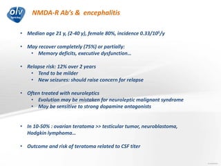 NMDA-R Ab’s & encephalitis
Jo Caekebeke
• Median age 21 y, (2-40 y), female 80%, incidence 0.33/105/y
• May recover completely (75%) or partially:
• Memory deficits, executive dysfunction…
• Relapse risk: 12% over 2 years
• Tend to be milder
• New seizures: should raise concern for relapse
• Often treated with neuroleptics
• Evolution may be mistaken for neuroleptic malignant syndrome
• May be sensitive to strong dopamine antagonists
• In 10-50% : ovarian teratoma >> testicular tumor, neuroblastoma,
Hodgkin lymphoma…
• Outcome and risk of teratoma related to CSF titer
 