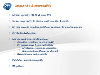 Caspr2 Ab’s & encephalitis
Jo Caekebeke
• Median age 66 y, (45-80 y), male 85%
• Slower progressive, to disease nadir : median 4 months
• LE: may precede or follow peripheral symptoms by months to years
• Cerebellar dysfunction
• Morvan syndrome: combination of
• Cognitive symptoms or seizures (LE)
• Peripheral nerve hyper-excitability
• Myokymia, cramps, fasciculations
• Neuromyotonia (Isaacs syndrome)
• Dysautonomia and insomnia
• Painful peripheral neuropathy
• Weight loss
 