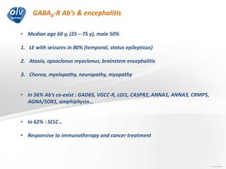 GABAB-R Ab’s & encephalitis
Jo Caekebeke
• Median age 60 y, (25 – 75 y), male 50%
1. LE with seizures in 80% (temporal, status epilepticus)
2. Ataxia, opsoclonus myoclonus, brainstem encephalitis
3. Chorea, myelopathy, neuropathy, myopathy
• In 56% Ab’s co-exist : GAD65, VGCC-R, LGI1, CASPR2, ANNA1, ANNA3, CRMP5,
AGNA/SOX1, amphiphysin…
• In 62% : SCLC…
• Responsive to immunotherapy and cancer treatment
 