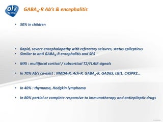 GABAA-R Ab’s & encephalitis
Jo Caekebeke
• 50% in children
• Rapid, severe encephalopathy with refractory seizures, status epilepticus
• Similar to anti GABAB-R encephalitis and SPS
• MRI : multifocal cortical / subcortical T2/FLAIR signals
• In 70% Ab’s co-exist : NMDA-R, Ach-R, GABAB-R, GAD65, LGI1, CASPR2…
• In 40% : thymoma, Hodgkin lymphoma
• In 80% partial or complete responsive to immunotherapy and antiepileptic drugs
 