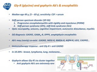 Gly-R (glycine) and gephyrin Ab’s & encephalitis
Jo Caekebeke
• Median age 49 y, (5 – 69 y), sensitivity: CSF > serum
• Stiff-person spectrum disorder (SP-SD)
1. Progressive encephalomyelitis with rigidity and myoclonus (PERM)
2. Stiff-person syndrome (SPS), stiff-limb syndrome (SLS)
• Optic neuropathy, seizures, cognitive impairment, autonomic disturbance, myelitis
• Dif diagnosis: GAD65, GABAA-R, DPPX, amphiphysin encephalitis
• Ab’s may (rarely) co-exist : GAD65, MOG-R, NMDA-R, AQP4-R, LGI1, CASPR2…
• Immunotherapy response : anti Gly-R > anti GAD65
• In 10-20% : breast, lymphoma, lung, melanoma…
• Gephyrin allows Gly-R’s to cluster together
• Anti gephyrin Ab‘s are extremely rare
 