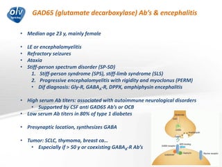 GAD65 (glutamate decarboxylase) Ab’s & encephalitis
Jo Caekebeke
• Median age 23 y, mainly female
• LE or encephalomyelitis
• Refractory seizures
• Ataxia
• Stiff-person spectrum disorder (SP-SD)
1. Stiff-person syndrome (SPS), stiff-limb syndrome (SLS)
2. Progressive encephalomyelitis with rigidity and myoclonus (PERM)
• Dif diagnosis: Gly-R, GABAA-R, DPPX, amphiphysin encephalitis
• High serum Ab titers: associated with autoimmune neurological disorders
• Supported by CSF anti GAD65 Ab’s or OCB
• Low serum Ab titers in 80% of type 1 diabetes
• Presynaptic location, synthesizes GABA
• Tumor: SCLC, thymoma, breast ca…
• Especially if > 50 y or coexisting GABAB-R Ab’s
 