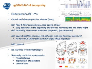 IgLON5 Ab’s & tauopathy
Jo Caekebeke
• Median age 53 y, (48 – 77 y)
• Chronic and slow progressive disease (years)
• Non-REM & REM parasomnias, sleep apnea, stridor
• Very abnormal at the beginning and close to normal by the end of the night
• Gait instability, chorea and brainstem symptoms, (parkinsonism)
• Ab’s against IgLON5: neuronal cell-adhesion molecule (function unknown)
• All have HLA-DRB1*1001 and HLA-DQB1*0501 haplotype
• MRI : normal
• No response to immunotherapy ?
• Tauopathy restricted to neurons in:
• Hypothalamus
• Tegmentum of brainstem
• Cervical cord
 