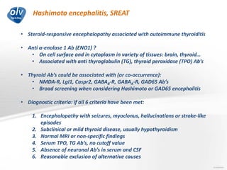 Hashimoto encephalitis, SREAT
Jo Caekebeke
• Steroid-responsive encephalopathy associated with autoimmune thyroiditis
• Anti α-enolase 1 Ab (ENO1) ?
• On cell surface and in cytoplasm in variety of tissues: brain, thyroid…
• Associated with anti thyroglobulin (TG), thyroid peroxidase (TPO) Ab’s
• Thyroid Ab’s could be associated with (or co-occurrence):
• NMDA-R, LgI1, Caspr2, GABAB-R, GABAA-R, GAD65 Ab’s
• Broad screening when considering Hashimoto or GAD65 encephalitis
• Diagnostic criteria: if all 6 criteria have been met:
1. Encephalopathy with seizures, myoclonus, hallucinations or stroke-like
episodes
2. Subclinical or mild thyroid disease, usually hypothyroidism
3. Normal MRI or non-specific findings
4. Serum TPO, TG Ab’s, no cutoff value
5. Absence of neuronal Ab’s in serum and CSF
6. Reasonable exclusion of alternative causes
 