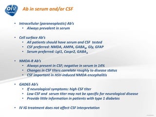 Ab in serum and/or CSF
Jo Caekebeke
• Intracellular (paraneoplastic) Ab’s
• Always prevalent in serum
• Cell surface Ab’s
• All patients should have serum and CSF tested
• CSF preferred: NMDA, AMPA, GABAB, Gly, GFAP
• Serum preferred: LgI1, Caspr2, GABAA
• NMDA-R Ab’s
• Always present in CSF; negative in serum in 14%
• Changes in CSF titers correlate roughly to disease status
• CSF important in HSV-induced NMDA encephalitis
• GAD65 Ab’s
• If neurological symptoms: high CSF titer
• Low CSF and serum titer may not be specific for neurological disease
• Provide little information in patients with type 1 diabetes
• IV IG treatment does not affect CSF interpretation
 