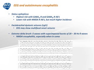 EEG and autoimmune encephalitis
Jo Caekebeke
• Status epilepticus
• Highest risk with GABAA-R and GABAB-R Ab’s
• Lower risk with NMDA-R Ab’s, but much higher incidence
• Faciobrachial dystonic seizures (LgI1)
• EEG may show multifocal onset seizures
• Extreme delta brush: δ waves with superimposed bursts of 20 – 30 Hz β waves
• NMDA encephalitis, especially when in coma
 