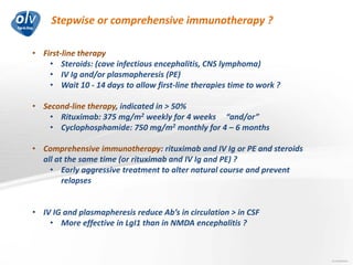 Stepwise or comprehensive immunotherapy ?
Jo Caekebeke
• First-line therapy
• Steroids: (cave infectious encephalitis, CNS lymphoma)
• IV Ig and/or plasmapheresis (PE)
• Wait 10 - 14 days to allow first-line therapies time to work ?
• Second-line therapy, indicated in > 50%
• Rituximab: 375 mg/m2 weekly for 4 weeks “and/or”
• Cyclophosphamide: 750 mg/m2 monthly for 4 – 6 months
• Comprehensive immunotherapy: rituximab and IV Ig or PE and steroids
all at the same time (or rituximab and IV Ig and PE) ?
• Early aggressive treatment to alter natural course and prevent
relapses
• IV IG and plasmapheresis reduce Ab’s in circulation > in CSF
• More effective in LgI1 than in NMDA encephalitis ?
 