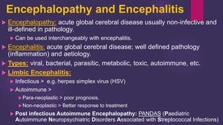 Encephalopathy and Encephalitis
 Encephalopathy: acute global cerebral disease usually non-infective and
ill-defined in pathology.
 Can be used interchangeably with encephalitis.
 Encephalitis: acute global cerebral disease; well defined pathology
(inflammation) and aetiology.
 Types: viral, bacterial, parasitic, metabolic, toxic, autoimmune, etc.
 Limbic Encephalitis:
 Infectious > e.g. herpes simplex virus (HSV)
 Autoimmune >
Para-neoplastic > poor prognosis.
Non-neoplastic > Better response to treatment
 Post infectious Autoimmune Encephalopathy: PANDAS (Paediatric
Autoimmune Neuropsychiatric Disorders Associated with Streptococcal Infections)
 