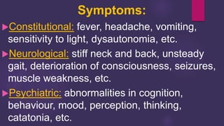 Constitutional: fever, headache, vomiting,
sensitivity to light, dysautonomia, etc.
Neurological: stiff neck and back, unsteady
gait, deterioration of consciousness, seizures,
muscle weakness, etc.
Psychiatric: abnormalities in cognition,
behaviour, mood, perception, thinking,
catatonia, etc.
Symptoms:
 