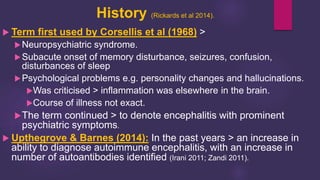 History (Rickards et al 2014).
 Term first used by Corsellis et al (1968) >
Neuropsychiatric syndrome.
Subacute onset of memory disturbance, seizures, confusion,
disturbances of sleep
Psychological problems e.g. personality changes and hallucinations.
Was criticised > inflammation was elsewhere in the brain.
Course of illness not exact.
The term continued > to denote encephalitis with prominent
psychiatric symptoms.
 Upthegrove & Barnes (2014): In the past years > an increase in
ability to diagnose autoimmune encephalitis, with an increase in
number of autoantibodies identified (Irani 2011; Zandi 2011).
 