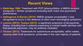 Recent Views
 Baldridge 1990: Treatment with PCP (phencyclidine: a NMDA receptor
antagonist > Similar symptoms (including both motor and psychiatric
phenomena).
 Upthegrove & Barnes (2014): NMDA receptor encephalitis > now
recognised to occur in the absence of other overt neurological symptoms.
 Lennox (2012); Tsutsui (2012): a significant proportion of all psychotic
illness, including that in patients presenting to mental health services with
first-episode psychosis, may be antibody mediated.
 Titulaer (2013): Treatments for autoimmune encephalitis, within weeks,
causing relief of all symptoms, achievable in the vast majority of patients.
 