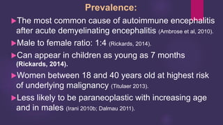 Prevalence:
The most common cause of autoimmune encephalitis
after acute demyelinating encephalitis (Ambrose et al, 2010).
Male to female ratio: 1:4 (Rickards, 2014).
Can appear in children as young as 7 months
(Rickards, 2014).
Women between 18 and 40 years old at highest risk
of underlying malignancy (Titulaer 2013).
Less likely to be paraneoplastic with increasing age
and in males (Irani 2010b; Dalmau 2011).
 