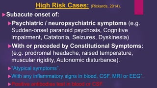 High Risk Cases: (Rickards, 2014).
Subacute onset of:
Psychiatric / neuropsychiatric symptoms (e.g.
Sudden-onset paranoid psychosis, Cognitive
impairment, Catatonia, Seizures, Dyskinesia)
With or preceded by Constitutional Symptoms:
(e.g. prodromal headache, raised temperature,
muscular rigidity, Autonomic disturbance).
“Atypical symptoms”.
With any inflammatory signs in blood, CSF, MRI or EEG”.
Positive antibodies test in blood or CSF.
 