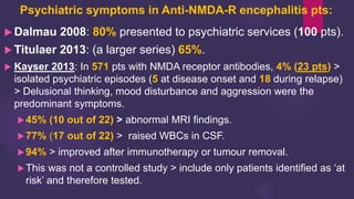 Psychiatric symptoms in Anti-NMDA-R encephalitis pts:
 Dalmau 2008: 80% presented to psychiatric services (100 pts).
 Titulaer 2013: (a larger series) 65%.
 Kayser 2013: In 571 pts with NMDA receptor antibodies, 4% (23 pts) >
isolated psychiatric episodes (5 at disease onset and 18 during relapse)
> Delusional thinking, mood disturbance and aggression were the
predominant symptoms.
45% (10 out of 22) > abnormal MRI findings.
77% (17 out of 22) > raised WBCs in CSF.
94% > improved after immunotherapy or tumour removal.
This was not a controlled study > include only patients identified as ‘at
risk’ and therefore tested.
 