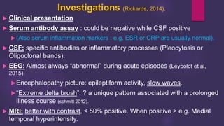 Investigations (Rickards, 2014).
 Clinical presentation
 Serum antibody assay : could be negative while CSF positive
 (Also serum inflammation markers : e.g. ESR or CRP are usually normal).
 CSF: specific antibodies or inflammatory processes (Pleocytosis or
Oligoclonal bands).
 EEG: Almost always “abnormal” during acute episodes (Leypoldt et al,
2015)
Encephalopathy picture: epileptiform activity, slow waves.
“Extreme delta brush”: ? a unique pattern associated with a prolonged
illness course (schmitt 2012).
 MRI: better with contrast, < 50% positive. When positive > e.g. Medial
temporal hyperintensity.
 