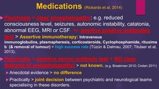 Medications (Rickards et al, 2014)
 Psychosis + clear encephalopathy: e.g. reduced
consciousness level, seizures, autonomic instability, catatonia,
abnormal EEG, MRI or CSF +/- positive positive antibodies
test > Assertive immunotherapy: Intravenous
immunoglobulins, plasmapheresis, corticosteroids, Cyclophosphamide, rituxima
b (& removal of tumour) > high success rate (Tüzün & Dalmau, 2007; Titulaer et al,
2013).
 Psychosis + positive serum antibody test + NO clear
features of encephalopathy) > not known. (e.g. Braakman 2010; Creten 2011)
 Anecdotal evidence > no difference
 Practically > joint decision between psychiatric and neurological teams
specialising in these disorders.
 