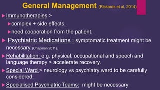 General Management (Rickards et al, 2014)
 Immunotherapies >
complex + side effects.
need cooperation from the patient.
 Psychiatric Medications : symptomatic treatment might be
necessary (Chapman 2011).
 Rehabilitation: e.g. physical, occupational and speech and
language therapy > accelerate recovery.
 Special Ward > neurology vs psychiatry ward to be carefully
considered.
 Specialised Psychiatric Teams: might be necessary
 
