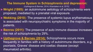 The Immune System in Schizophrenia and depression:
(Upthegrove & Barnes, 2014; Khandaker et al, 2015)
 Wright (1995): an autoimmune aetiology of schizophrenia were
proposed, mediated by a prenatal viral exposure.
 Wekking (2010): The presence of systemic lupus erythematosus
is associated with neuropsychiatric symptoms in the majority of
patients.
 Benros (2011): The presence of auto immune disease increases
the risk of schizophrenia by 29%.
 Upthegrove & Barnes (2014): Schizophrenia occurs more
frequently in families with a history of autoimmune disorders, e.g.
psoriasis, Graves’ disease and coeliac disease (except
rheumatoid arthritis).
 
