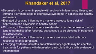 Khandaker et al, 2017
Depression is common in people with a chronic inflammatory illness, and
immuno-activation leads to depressive symptoms in patients and healthy
volunteers
Elevated circulating inflammatory markers increase future risk of
depression and psychosis in healthy people
Circulating inflammatory markers are elevated in acute depression, which
tend to normalise after recovery, but continue to be elevated in treatment
resistant cases.
Elevated circulating inflammatory markers are associated with poor
response to antidepressant.
Emerging evidence indicates anti-inflammatory agents may be effective
treatments for patients with depression particularly those with evidence of
inflammation
 