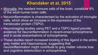 Khandaker et al, 2015
 Microglia, the resident immune cells of the brain, constitute 9%
of the adult human brain cells.
 Neuroinflammation is characterised by the activation of microglia
cells, which show an increase in the expression of the
translocator protein (TSPO).
 Neuroimaging studies using PET and a TSPO ligand provide
evidence for neuroinflammation in recent-onset schizophrenia
and in acute exacerbations of schizophrenia.
 These studies report increased binding of this ligand in the entire
grey matter and hippocampus, suggesting that
neuroinflammation might contribute to grey matter volume loss
and cognitive deterioration in schizophrenia.
 
