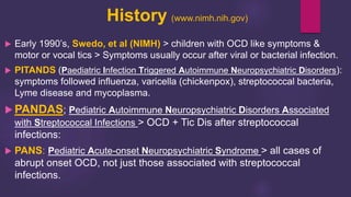 History (www.nimh.nih.gov)
 Early 1990’s, Swedo, et al (NIMH) > children with OCD like symptoms &
motor or vocal tics > Symptoms usually occur after viral or bacterial infection.
 PITANDS (Paediatric Infection Triggered Autoimmune Neuropsychiatric Disorders):
symptoms followed influenza, varicella (chickenpox), streptococcal bacteria,
Lyme disease and mycoplasma.
 PANDAS; Pediatric Autoimmune Neuropsychiatric Disorders Associated
with Streptococcal Infections > OCD + Tic Dis after streptococcal
infections:
 PANS: Pediatric Acute-onset Neuropsychiatric Syndrome > all cases of
abrupt onset OCD, not just those associated with streptococcal
infections.
 