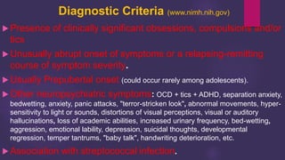 Diagnostic Criteria (www.nimh.nih.gov)
 Presence of clinically significant obsessions, compulsions and/or
tics
 Unusually abrupt onset of symptoms or a relapsing-remitting
course of symptom severity.
 Usually Prepubertal onset (could occur rarely among adolescents).
 Other neuropsychiatric symptoms: OCD + tics + ADHD, separation anxiety,
bedwetting, anxiety, panic attacks, "terror-stricken look", abnormal movements, hyper-
sensitivity to light or sounds, distortions of visual perceptions, visual or auditory
hallucinations, loss of academic abilities, increased urinary frequency, bed-wetting,
aggression, emotional lability, depression, suicidal thoughts, developmental
regression, temper tantrums, "baby talk", handwriting deterioration, etc.
 Association with streptococcal infection.
 