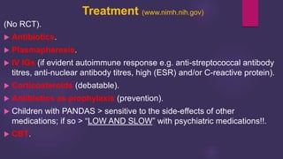 Treatment (www.nimh.nih.gov)
(No RCT).
 Antibiotics.
 Plasmapheresis.
 IV IGs (if evident autoimmune response e.g. anti-streptococcal antibody
titres, anti-nuclear antibody titres, high (ESR) and/or C-reactive protein).
 Corticosteroids (debatable).
 Antibiotics as prophylaxis (prevention).
 Children with PANDAS > sensitive to the side-effects of other
medications; if so > “LOW AND SLOW” with psychiatric medications!!.
 CBT.
 