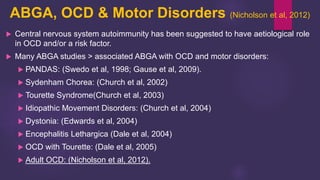 ABGA, OCD & Motor Disorders (Nicholson et al, 2012)
 Central nervous system autoimmunity has been suggested to have aetiological role
in OCD and/or a risk factor.
 Many ABGA studies > associated ABGA with OCD and motor disorders:
 PANDAS: (Swedo et al, 1998; Gause et al, 2009).
 Sydenham Chorea: (Church et al, 2002)
 Tourette Syndrome(Church et al, 2003)
 Idiopathic Movement Disorders: (Church et al, 2004)
 Dystonia: (Edwards et al, 2004)
 Encephalitis Lethargica (Dale et al, 2004)
 OCD with Tourette: (Dale et al, 2005)
 Adult OCD: (Nicholson et al, 2012).
 