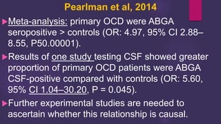Pearlman et al, 2014
Meta-analysis: primary OCD were ABGA
seropositive > controls (OR: 4.97, 95% CI 2.88–
8.55, P50.00001).
Results of one study testing CSF showed greater
proportion of primary OCD patients were ABGA
CSF-positive compared with controls (OR: 5.60,
95% CI 1.04–30.20, P = 0.045).
Further experimental studies are needed to
ascertain whether this relationship is causal.
 