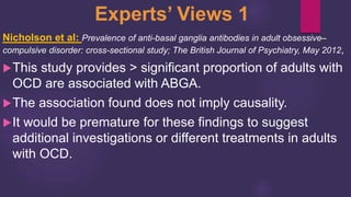 Experts’ Views 1
Nicholson et al: Prevalence of anti-basal ganglia antibodies in adult obsessive–
compulsive disorder: cross-sectional study; The British Journal of Psychiatry, May 2012,
This study provides > significant proportion of adults with
OCD are associated with ABGA.
The association found does not imply causality.
It would be premature for these findings to suggest
additional investigations or different treatments in adults
with OCD.
 