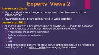 Rickards et al,2014:
 Signal a significant change in the approach to disorders such as
schizophrenia.
 Psychiatrists and neurologists need to work together:
Lennox et al, 2012:
 All individuals with a first presentation of psychosis, … should be assessed
with the possibility of antibody-mediated encephalitis in mind:
 A neurological and cognitive examination,
 Early serum testing for antibodies … .
 EEG.
 MRI.
 All patients testing positive for these serum antibodies should be referred to
neurological centres with expertise in managing these cases.
Experts’ Views 2
 