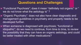 Questions and Challenges
 “Functional Psychosis”; does it mean “definitely not organic” or “
we do not know what the aetiology is” ?
 “Organic Psychiatry”: does not also have clear diagnostic and
management guidelines in psychiatry and properly needs to be
developed further.
 When someone is diagnosed with psychosis; “functional or
idiopathic”; do we need to continue, from time to time, to review
the possibility that they can have an organic aetiology, and could
be better treated with other medications?
 