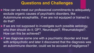 Questions and Challenges
 How can we meet our professional commitments to adequately
exclude organic causes of psychiatric disorders, like
Autoimmune encephalitis, if we are not equipped or trained to
do that?
 If we are not supposed to investigate such possible aetiology,
who then should do it; GP?, Neurologist?, Rheumatologist?.
How can this be achieved?
 If we diagnose some one with a psychiatric disorder and treat
with antipsychotic and later it discovered that the diagnosis was
an autoimmune disorder, could we be accused of negligence?
 
