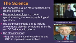 The Science
The concepts e.g. no more “functional vs.
organic disorders”
The symptomatology e.g. better
symptomatology for neuropsychological
symptoms.
The diagnostic criteria e.g. to include
autoimmune disorder symptoms in schiz.
and OCD diagnostic criteria.
The classifications:
E,g, add autoimmune induced schiz. and
OCD in psychiatric classifications.
Dr. Frank Ochberg; NIMH
Dr Thomas Insel; NIMH
 