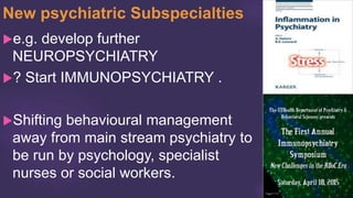 New psychiatric Subspecialties
e.g. develop further
NEUROPSYCHIATRY
? Start IMMUNOPSYCHIATRY .
Shifting behavioural management
away from main stream psychiatry to
be run by psychology, specialist
nurses or social workers.
 