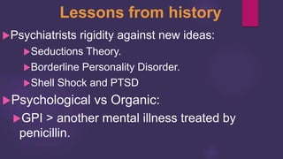 Lessons from history
Psychiatrists rigidity against new ideas:
Seductions Theory.
Borderline Personality Disorder.
Shell Shock and PTSD
Psychological vs Organic:
GPI > another mental illness treated by
penicillin.
 