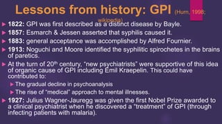 Lessons from history: GPI (Hurn, 1998;
wikipedia)
 1822: GPI was first described as a distinct disease by Bayle.
 1857: Esmarch & Jessen asserted that syphilis caused it.
 1883: general acceptance was accomplished by Alfred Fournier.
 1913: Noguchi and Moore identified the syphilitic spirochetes in the brains
of paretics.
 At the turn of 20th century, “new psychiatrists” were supportive of this idea
of organic cause of GPI including Emil Kraepelin. This could have
contributed to:
 The gradual decline in psychoanalysis
 The rise of “medical” approach to mental illnesses.
 1927: Julius Wagner-Jauregg was given the first Nobel Prize awarded to
a clinical psychiatrist when he discovered a “treatment” of GPI (through
infecting patients with malaria).
 