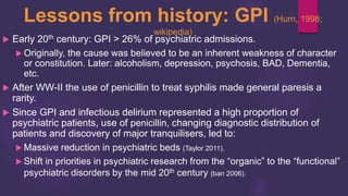 Lessons from history: GPI (Hurn, 1998;
wikipedia)
 Early 20th century: GPI > 26% of psychiatric admissions.
 Originally, the cause was believed to be an inherent weakness of character
or constitution. Later: alcoholism, depression, psychosis, BAD, Dementia,
etc.
 After WW-II the use of penicillin to treat syphilis made general paresis a
rarity.
 Since GPI and infectious delirium represented a high proportion of
psychiatric patients, use of penicillin, changing diagnostic distribution of
patients and discovery of major tranquilisers, led to:
 Massive reduction in psychiatric beds (Taylor 2011).
 Shift in priorities in psychiatric research from the “organic” to the “functional”
psychiatric disorders by the mid 20th century (ban 2006).
 