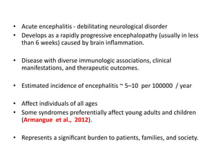 • Acute encephalitis - debilitating neurological disorder
• Develops as a rapidly progressive encephalopathy (usually in less
than 6 weeks) caused by brain inﬂammation.
• Disease with diverse immunologic associations, clinical
manifestations, and therapeutic outcomes.
• Estimated incidence of encephalitis ~ 5–10 per 100000 / year
• Affect individuals of all ages
• Some syndromes preferentially affect young adults and children
(Armangue et al., 2012).
• Represents a signiﬁcant burden to patients, families, and society.
 